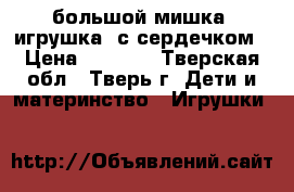 большой мишка (игрушка) с сердечком › Цена ­ 1 000 - Тверская обл., Тверь г. Дети и материнство » Игрушки   